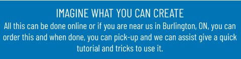 IMAGINE WHAT YOU CAN CREATEAll this can be done online or if you are near us in Burlington, ON, you can order this and when done, you can pick-up and we can assist give a quick tutorial and tricks to use it.