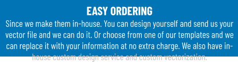 EASY ORDERINGSince we make them in-house. You can design yourself and send us your vector file and we can do it. Or choose from one of our templates and we can replace it with your information at no extra charge. We also have in-house custom design service and custom vectorization.
